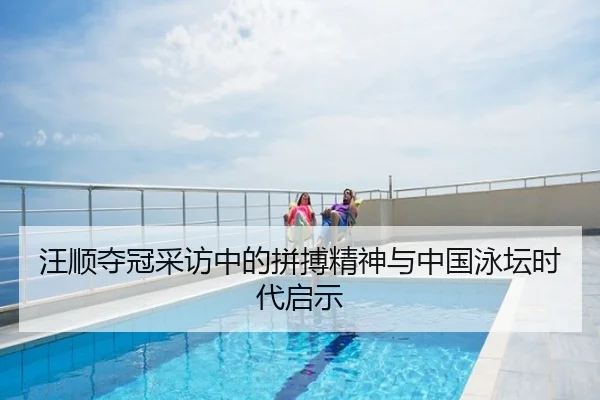 汪顺夺冠采访中的拼搏精神与中国泳坛时代启示