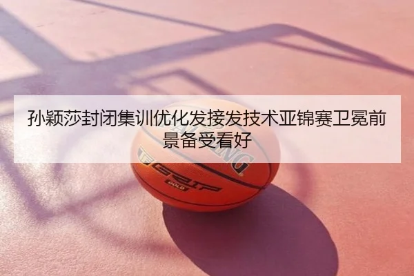 孙颖莎封闭集训优化发接发技术亚锦赛卫冕前景备受看好