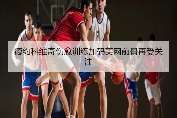 德约科维奇伤愈训练加码美网前景再受关注